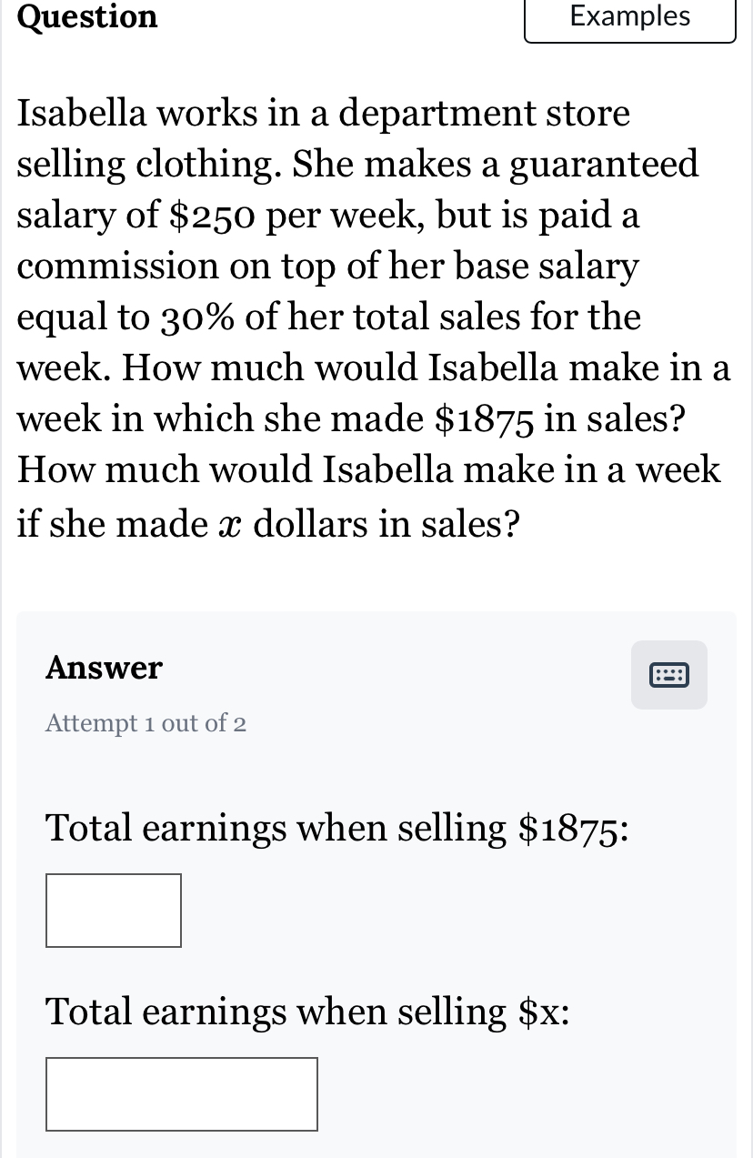 Question Examples 
Isabella works in a department store 
selling clothing. She makes a guaranteed 
salary of $250 per week, but is paid a 
commission on top of her base salary 
equal to 30% of her total sales for the
week. How much would Isabella make in a
week in which she made $1875 in sales? 
How much would Isabella make in a week
if she made x dollars in sales? 
Answer 
Attempt 1 out of 2 
Total earnings when selling $1875 : 
Total earnings when selling $x :