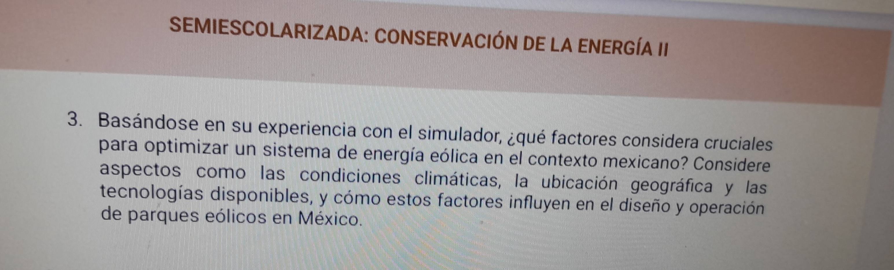 SEMIESCOLARIZADA: CONSERVACIÓN DE LA ENERGÍA II 
3. Basándose en su experiencia con el simulador, ¿qué factores considera cruciales 
para optimizar un sistema de energía eólica en el contexto mexicano? Considere 
aspectos como las condiciones climáticas, la ubicación geográfica y las 
tecnologías disponibles, y cómo estos factores influyen en el diseño y operación 
de parques eólicos en México.