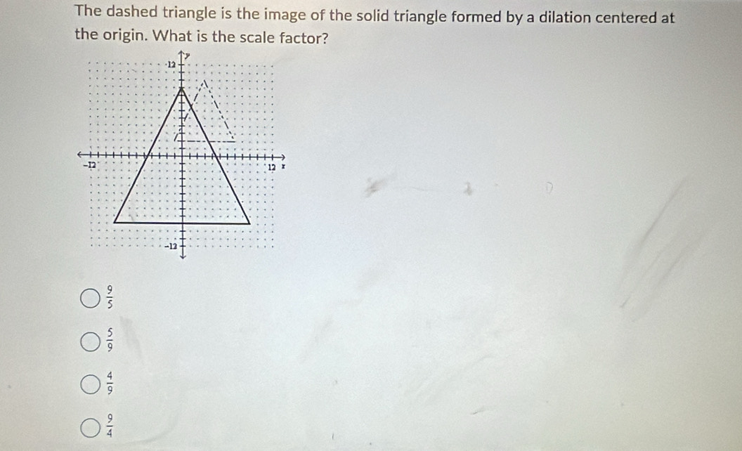 The dashed triangle is the image of the solid triangle formed by a dilation centered at
the origin. What is the scale factor?
 9/5 
 5/9 
 4/9 
 9/4 