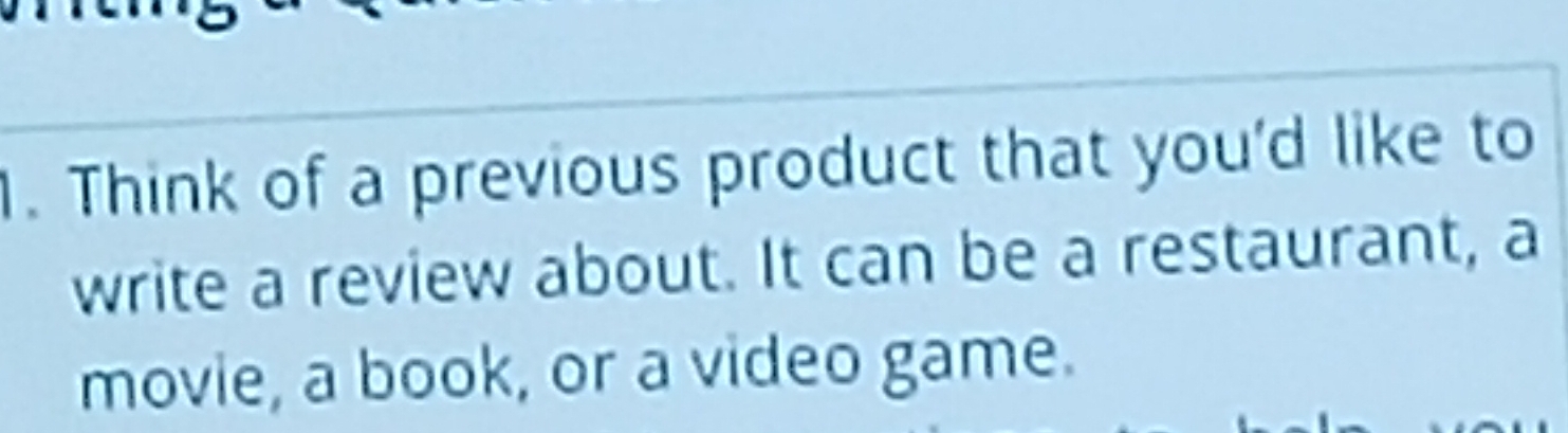 Think of a previous product that you'd like to 
write a review about. It can be a restaurant, a 
movie, a book, or a video game.