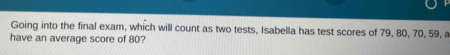 Going into the final exam, which will count as two tests, Isabella has test scores of 79, 80, 70, 59, a 
have an average score of 80?