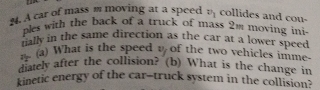 A car of mass m moving at a speed v_1 collides and cou- 
ples with the back of a truck of mass 2m moving ini 
ually in the same direction as the car at a lower speed 
n (a) What is the speed t of the two vehicles imme- 
diately after the collision? (b) What is the change in 
kinetic energy of the car-truck system in the collision?