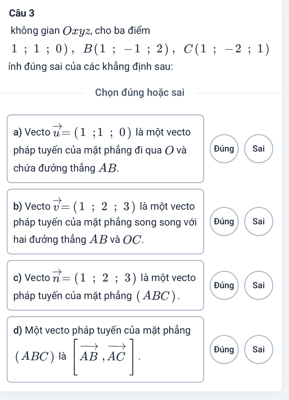 không gian Oxyz, cho ba điểm
1;1;0), B(1;-1;2), C(1;-2;1)
ính đúng sai của các khẳng định sau:
Chọn đúng hoặc sai
a) Vecto vector u=(1;1;0) là một vecto
pháp tuyến của mặt phẳng đi qua O và Đúng Sai
chứa đưởng thẳng AB.
b) Vecto vector v=(1;2;3) là một vecto
pháp tuyến của mặt phẳng song song với Đúng Sai
hai đưởng thẳng AB và OC.
c) Vecto vector n=(1;2;3) là một vecto
Đúng Sai
pháp tuyến của mặt phẳng (ABC ).
d) Một vecto pháp tuyến của mặt phẳng
(ABC ) là [vector AB,vector AC]. 
Đúng Sai