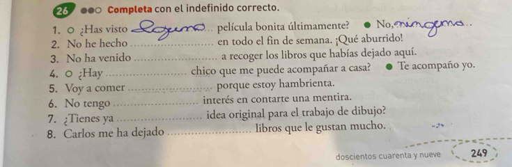 26 000 Completa con el indefinido correcto.
1. 0 ¿Has visto _película bonita últimamente? No,
2. No he hecho _en todo el fin de semana. ¡Qué aburrido!
3. No ha venido _a recoger los libros que habías dejado aquí.
4. ○ ¿Hay _chico que me puede acompañar a casa? Te acompaño yo.
5. Voy a comer _porque estoy hambrienta.
6. No tengo _interés en contarte una mentira.
7. ¿Tienes ya _idea original para el trabajo de dibujo?
8. Carlos me ha dejado _libros que le gustan mucho.
doscientos cuarenta y nueve 249