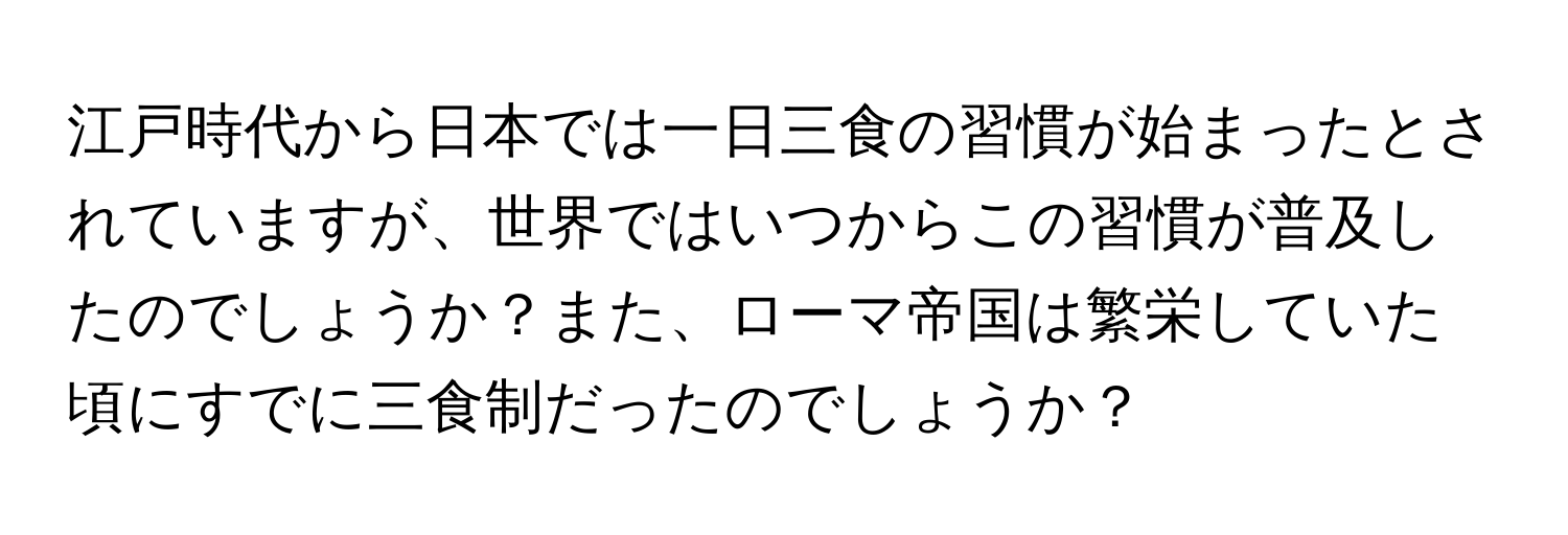 江戸時代から日本では一日三食の習慣が始まったとされていますが、世界ではいつからこの習慣が普及したのでしょうか？また、ローマ帝国は繁栄していた頃にすでに三食制だったのでしょうか？