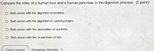 Compare the roles of a human liver and a human pancreas in the digestion process. (1 point)
Both assist with the digestion of proteins
Both assist with the digestion of carbohydrates.
Both assist with the absorption of nutrients
Both assist with the breakdown of fats
Check answer Remainino Atemots 3