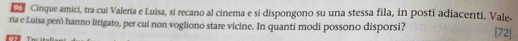 Cinque amici, tra cui Valeria e Luisa, si recano al cinema e si dispongono su una stessa fila, in posti adiacenti. Vale- 
ria e Luisa però hanno litigato, per cui non vogliono stare vicine. In quanti modi possono disporsi? [72]