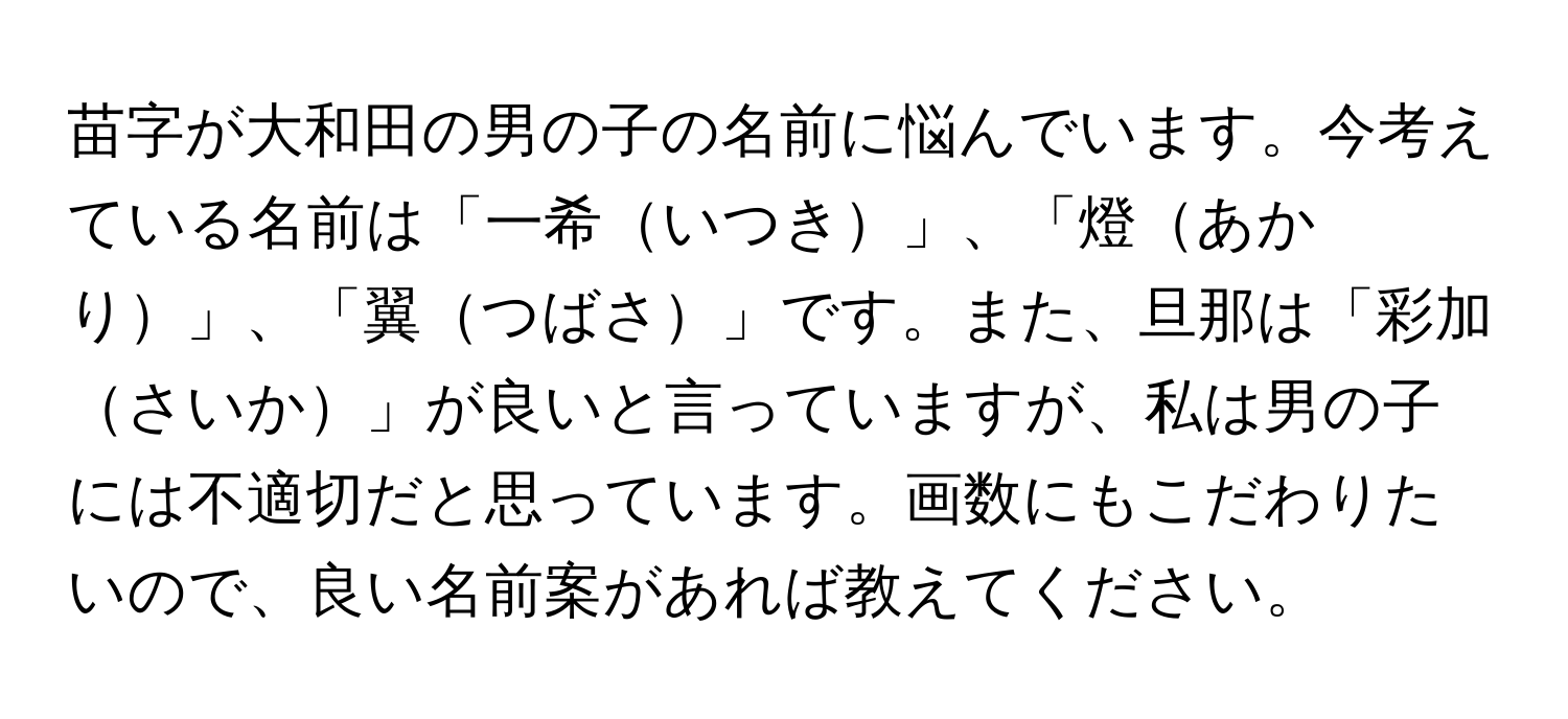 苗字が大和田の男の子の名前に悩んでいます。今考えている名前は「一希いつき」、「燈あかり」、「翼つばさ」です。また、旦那は「彩加さいか」が良いと言っていますが、私は男の子には不適切だと思っています。画数にもこだわりたいので、良い名前案があれば教えてください。