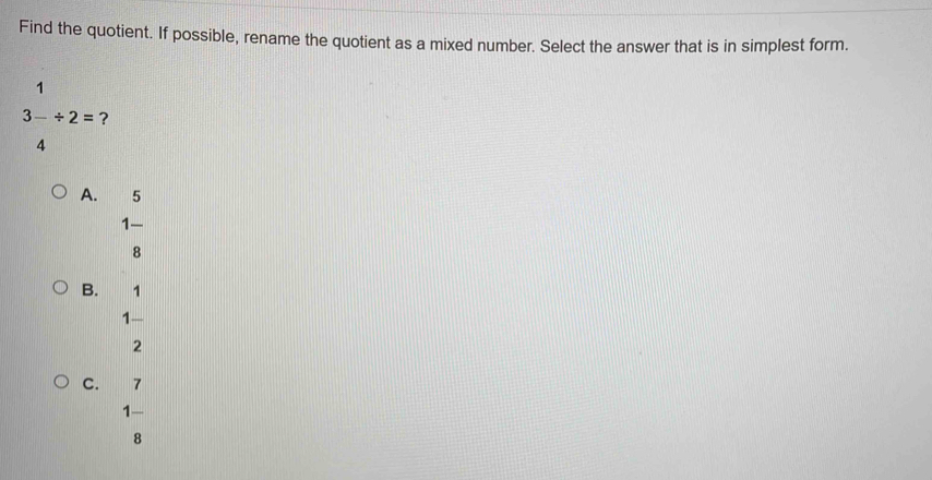 Find the quotient. If possible, rename the quotient as a mixed number. Select the answer that is in simplest form.
1°
3-/ 2= ?
4
A. 5
1 -
8
B. 1
1 -
2
C. 7
1 —
8