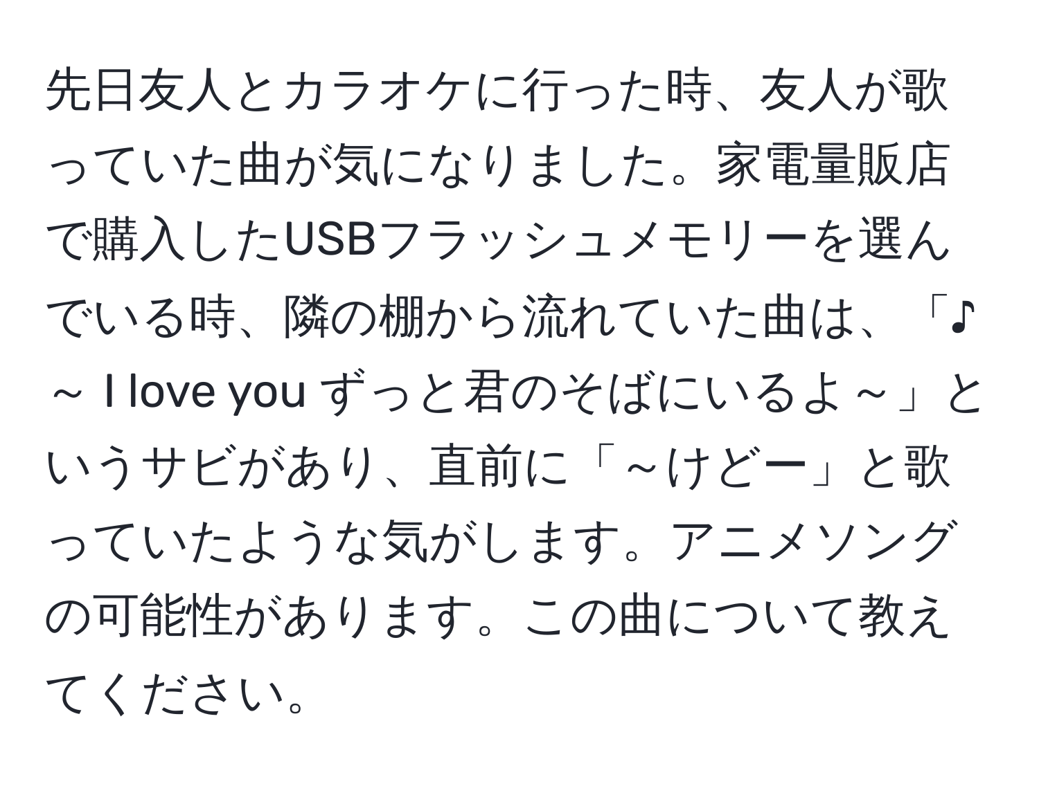 先日友人とカラオケに行った時、友人が歌っていた曲が気になりました。家電量販店で購入したUSBフラッシュメモリーを選んでいる時、隣の棚から流れていた曲は、「♪～ I love you ずっと君のそばにいるよ～」というサビがあり、直前に「～けどー」と歌っていたような気がします。アニメソングの可能性があります。この曲について教えてください。