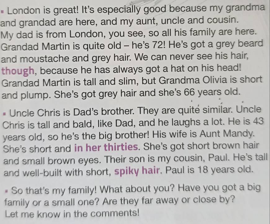 London is great! It's especially good because my grandma 
and grandad are here, and my aunt, uncle and cousin. 
My dad is from London, you see, so all his family are here. 
Grandad Martin is quite old - he's 72! He's got a grey beard 
and moustache and grey hair. We can never see his hair, 
though, because he has always got a hat on his head! 
Grandad Martin is tall and slim, but Grandma Olivia is short 
and plump. She's got grey hair and she's 66 years old. 
# Uncle Chris is Dad's brother. They are quité similar. Uncle 
Chris is tall and bald, like Dad, and he laughs a lot. He is 43
years old, so he's the big brother! His wife is Aunt Mandy. 
She's short and in her thirties. She's got short brown hair 
and small brown eyes. Their son is my cousin, Paul. He's tall 
and well-built with short, spiky hair. Paul is 18 years old. 
# So that's my family! What about you? Have you got a big 
family or a small one? Are they far away or close by? 
Let me know in the comments!