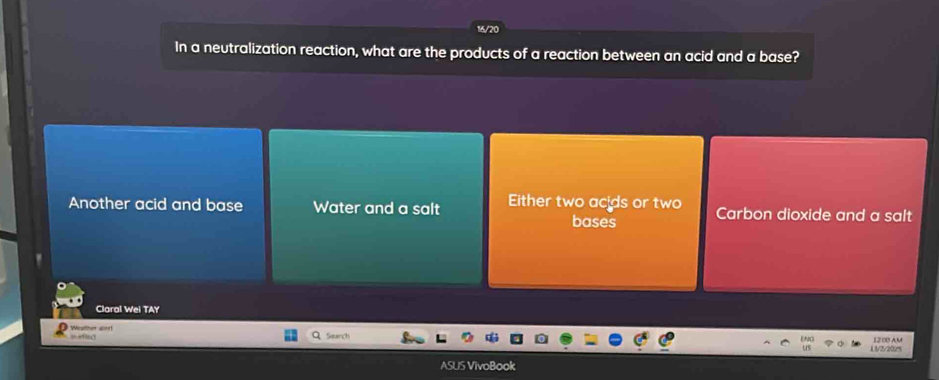 16/20
In a neutralization reaction, what are the products of a reaction between an acid and a base?
Another acid and base Water and a salt Either two acids or two Carbon dioxide and a salt
bases
Claral Wei TAY
Weather alor! 3=eflac
Search 12:00 AM
L3/2/2025
ASUS VivoBook