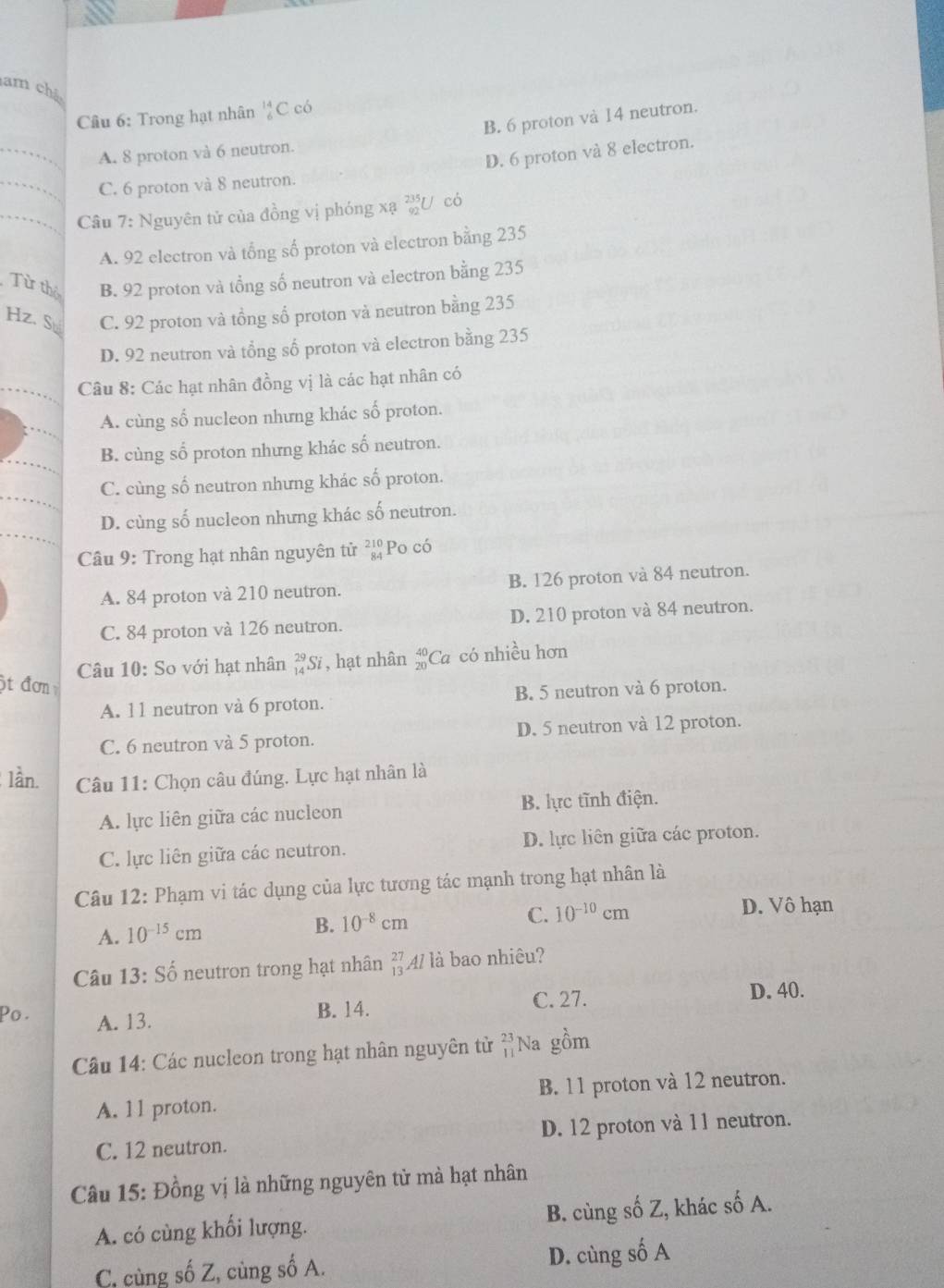 am chế
Câu 6: Trong hạt nhân beginarrayr 14 6endarray C có
B. 6 proton và 14 neutron.
D. 6 proton và 8 electron.
_A. 8 proton và 6 neutron.
_C. 6 proton và 8 neutron.
_Câu 7: Nguyên tử của đồng vị phóng xạ U có
A. 92 electron và tổng số proton và electron bằng 235
Từ thỏ B. 92 proton và tổng số neutron và electron bằng 235
Hz. S C. 92 proton và tồng số proton và neutron bằng 235
D. 92 neutron và tổng số proton và electron bằng 235
Câu 8: Các hạt nhân đồng vị là các hạt nhân có
A. cùng số nucleon nhưng khác số proton.
B. cùng số proton nhưng khác số neutron.
C. cùng số neutron nhưng khác số proton.
D. cùng số nucleon nhưng khác số neutron.
Câu 9: Trong hạt nhân nguyên tử beginarrayr 210 84endarray Po có
A. 84 proton và 210 neutron. B. 126 proton và 84 neutron.
C. 84 proton và 126 neutron. D. 210 proton và 84 neutron.
Câu 10: So với hạt nhân _(14)^(29)Si , hạt nhân beginarrayr 40 20endarray Ca có nhiều hơn
ột đơn
A. 11 neutron và 6 proton. B. 5 neutron và 6 proton.
C. 6 neutron và 5 proton. D. 5 neutron và 12 proton.
lần.  Câu 11: Chọn câu đúng. Lực hạt nhân là
A. lực liên giữa các nucleon B. lực tĩnh điện.
C. lực liên giữa các neutron. D. lực liên giữa các proton.
Câu 12: Phạm vi tác dụng của lực tương tác mạnh trong hạt nhân là
A. 10^(-15)cm
B. 10^(-8)cm C. 10^(-10)cm D. Vô hạn
Câu 13: Shat o neutron trong hạt nhân beginarrayr 27 13endarray 41 là bao nhiêu?
Po . A. 13.
B. 14. C. 27. D. 40.
Câu 14: Các nucleon trong hạt nhân nguyên tử beginarrayr 23 11endarray Na gồm
A. 11 proton. B. 11 proton và 12 neutron.
C. 12 neutron. D. 12 proton và 11 neutron.
Câu 15: Đồng vị là những nguyên tử mà hạt nhân
A. có cùng khối lượng. B. cùng số Z, khác số A.
C, cùng số Z, cùng số A. D. cùng số A