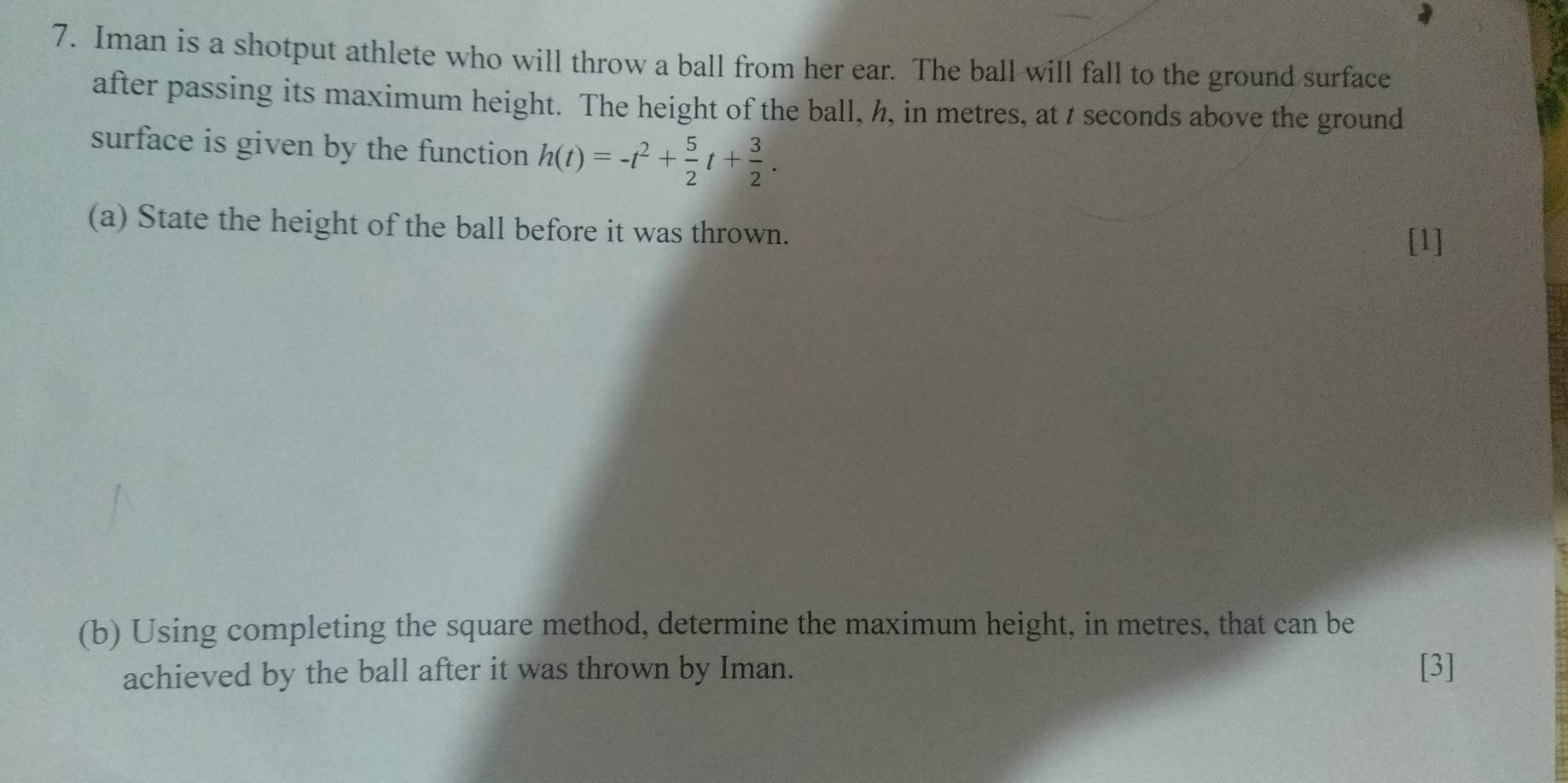 Iman is a shotput athlete who will throw a ball from her ear. The ball will fall to the ground surface 
after passing its maximum height. The height of the ball, h, in metres, at t seconds above the ground 
surface is given by the function h(t)=-t^2+ 5/2 t+ 3/2 . 
(a) State the height of the ball before it was thrown. 
[1] 
(b) Using completing the square method, determine the maximum height, in metres, that can be 
achieved by the ball after it was thrown by Iman. [3]