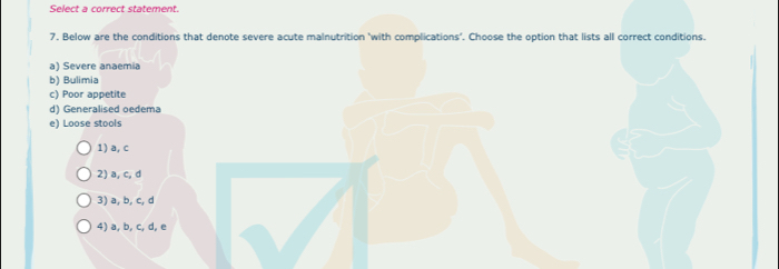 Select a correct statement.
7, Below are the conditions that denote severe acute malnutrition ‘with complications’. Choose the option that lists all correct conditions.
a) Severe anaemia
b) Bulimia
c) Poor appetite
d) Generalised oedema
e) Loose stools
1) a, c
2) a, c, d
3) a, b, c, d
4) a, b, c, d, e