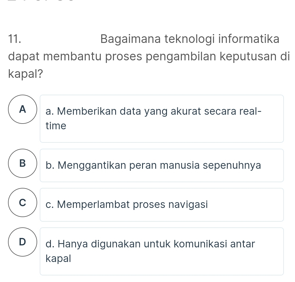 Bagaimana teknologi informatika
dapat membantu proses pengambilan keputusan di
kapal?
A a. Memberikan data yang akurat secara real-
time
B b. Menggantikan peran manusia sepenuhnya
C c. Memperlambat proses navigasi
D d. Hanya digunakan untuk komunikasi antar
kapal