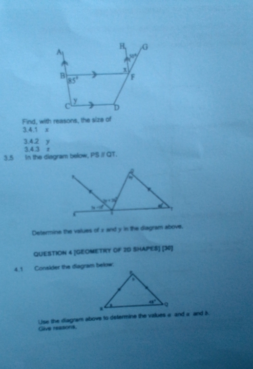 B, G
A
50°
x
B
85°
F
y
c D
Find, with reasons, the size of
3.4.1 x
3.4.2 y
3,4,3 z
3.5 In the diagram below, PSparallel QT.
Determine the values of x and y in the diagram above.
QUESTION 4 [GEOMETRY OF 2D SHAPES] [30]
4.1 Consider the diagram below:
se the diagram above to determine the values a and a and b
Give reasons.