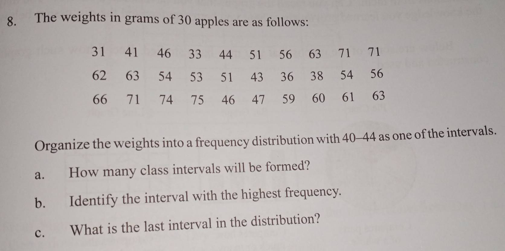 The weights in grams of 30 apples are as follows: 
Organize the weights into a frequency distribution with 40-44 as one of the intervals. 
a. How many class intervals will be formed? 
b. Identify the interval with the highest frequency. 
c. What is the last interval in the distribution?