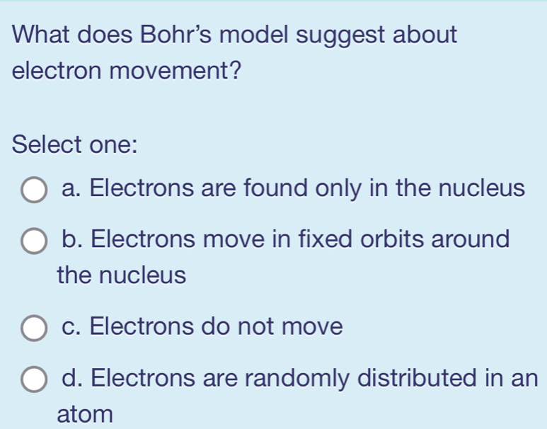 What does Bohr's model suggest about
electron movement?
Select one:
a. Electrons are found only in the nucleus
b. Electrons move in fixed orbits around
the nucleus
c. Electrons do not move
d. Electrons are randomly distributed in an
atom