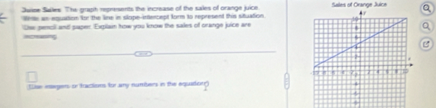 Juine Sailes. The graph represents the increase of the sailes of orange juice. Sales of Orange Juice Q 
Weste an equation for the line in slope-intercept form to represent this situation. 
Lsw penol and paper. Exgilain how you know the sales of orange juice are 
Q 
increasing 
B 
Use eagers on factions for any numbers in the equadion)