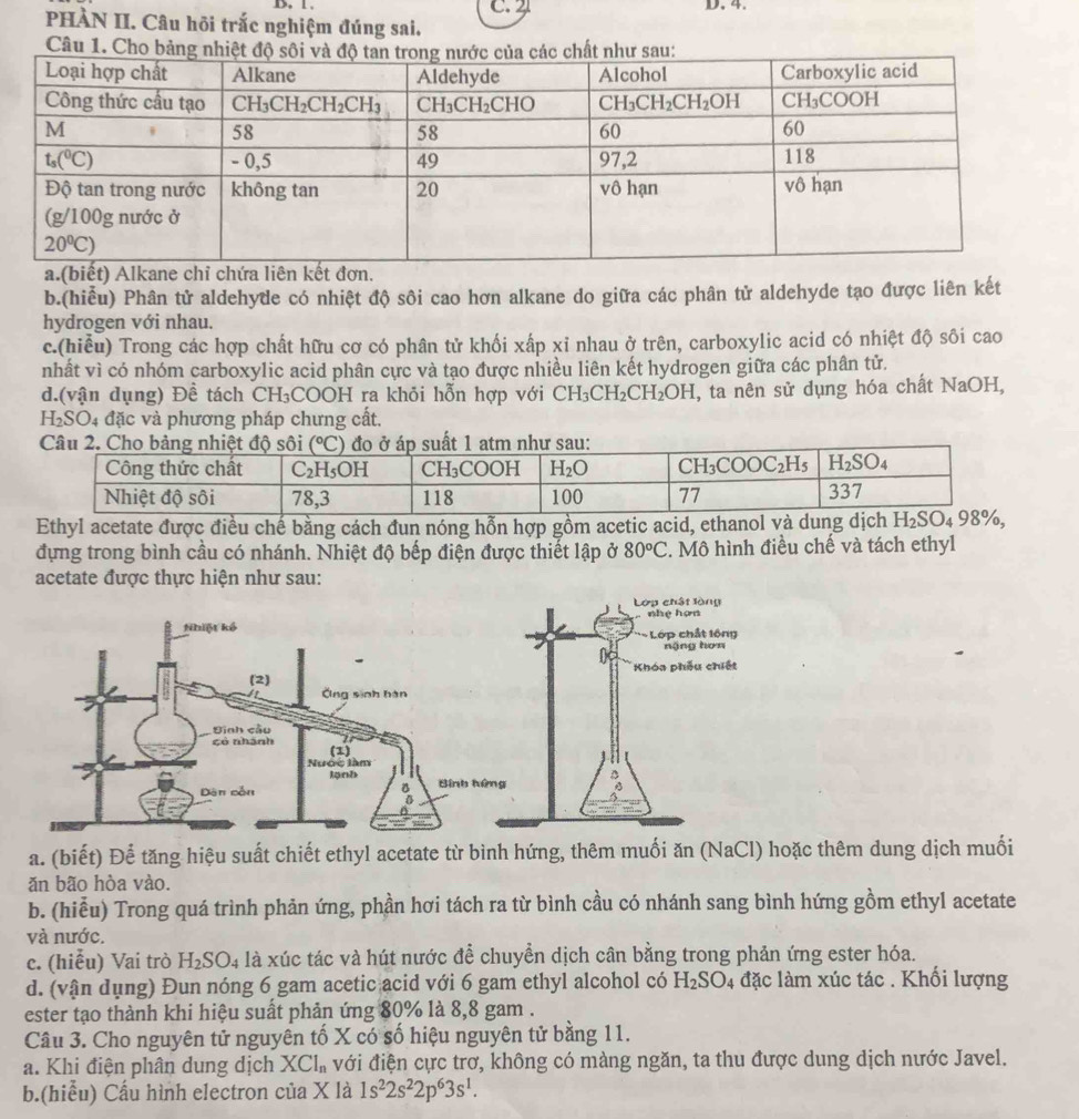 PHÀN II. Câu hội trắc nghiệm đúng sai. C. 2
Câu 1. Cho bảng
a.(biết) Alkane chỉ chứa liên kết đơn.
b.(hiễu) Phân tử aldehyde có nhiệt độ sôi cao hơn alkane do giữa các phân tử aldehyde tạo được liên kết
hydrogen với nhau.
c.(hiểu) Trong các hợp chất hữu cơ có phân tử khối xấp xỉ nhau ở trên, carboxylic acid có nhiệt độ sôi cao
nhất vì có nhóm carboxylic acid phân cực và tạo được nhiều liên kết hydrogen giữa các phân tử.
d.(vận dụng) Đề tách CH₃COOH ra khỏi hỗn hợp với CH_3CH_2CH_2OH I, ta nên sử dụng hóa chất NaOH,
H_2SO 04 đặc và phương pháp chưng cất.
Ethyl acetate được điều chế bằng cách đun nóng hỗn hợp gồm acetic acid, ethanol và dung dịch
đựng trong bình cầu có nhánh. Nhiệt độ bếp điện được thiết lập ở 80°C. Mô hình điều chế và tách ethyl
acetate được thực hiện như sau:
a. (biết) Để tăng hiệu suất chiết ethyl acetate từ bình hứng, thêm muối ăn (NaCl) hoặc thêm dung dịch muối
ăn bão hòa vào.
b. (hiễu) Trong quá trình phản ứng, phần hơi tách ra từ bình cầu có nhánh sang bình hứng gồm ethyl acetate
và nước.
c. (hiễu) Vai trò H_2SO_4 là xúc tác và hút nước để chuyển dịch cân bằng trong phản ứng ester hóa.
d. (vận dụng) Đun nóng 6 gam acetic acid với 6 gam ethyl alcohol có H_2SO_4 đặc làm xúc tác . Khối lượng
ester tạo thành khi hiệu suất phản ứng 80% là 8,8 gam .
Câu 3. Cho nguyên tử nguyên tố X có số hiệu nguyên tử bằng 11.
a. Khi điện phân dung dịch XCl_n với điện cực trơ, không có màng ngăn, ta thu được dung dịch nước Javel.
b.(hiểu) Cầu hình electron của X là 1s^22s^22p^63s^1.