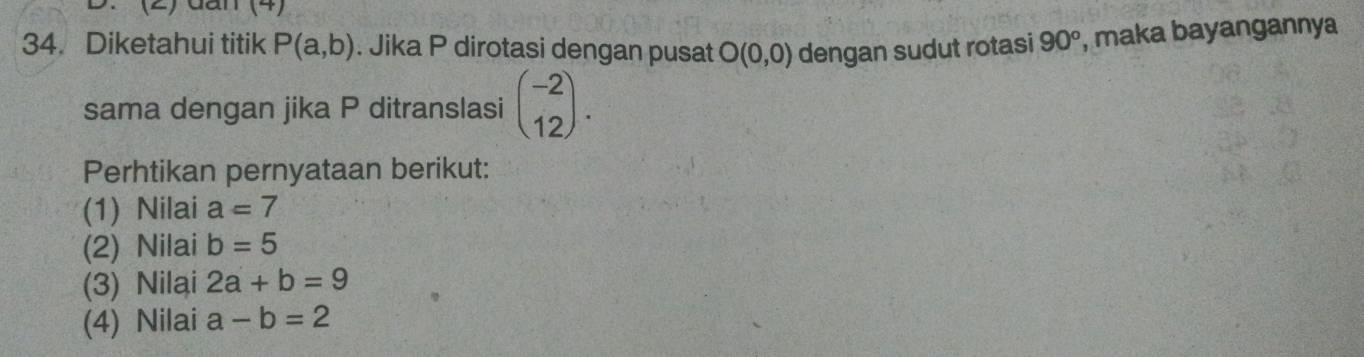 (2) đan (4) 
34. Diketahui titik P(a,b). Jika P dirotasi dengan pusat O(0,0) dengan sudut rotasi 90° , maka bayangannya 
sama dengan jika P ditranslasi beginpmatrix -2 12endpmatrix. 
Perhtikan pernyataan berikut: 
(1) Nilai a=7
(2) Nilai b=5
(3) Nilai 2a+b=9
(4) Nilai a-b=2