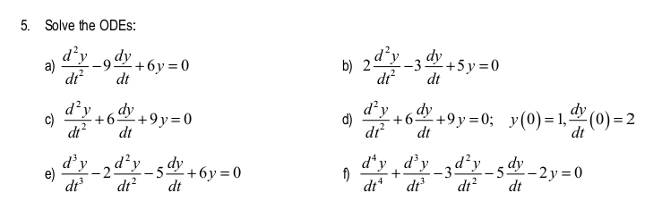 Solve the ODEs: 
a)  d^2y/dt^2 -9 dy/dt +6y=0 b) 2 d^2y/dt^2 -3 dy/dt +5y=0
c)  d^2y/dt^2 +6 dy/dt +9y=0 d)  d^2y/dt^2 +6 dy/dt +9y=0; y(0)=1,  dy/dt (0)=2
e)  d^3y/dt^3 -2 d^2y/dt^2 -5 dy/dt +6y=0  d^4y/dt^4 + d^3y/dt^3 -3 d^2y/dt^2 -5 dy/dt -2y=0
f)