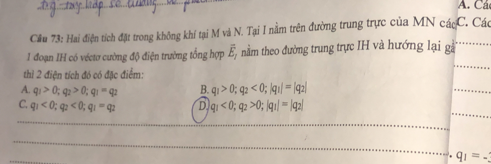 A. Các
Cầu 73: Hai điện tích đặt trong không khí tại M và N. Tại I nằm trên đường trung trực của MN các C. Các
1 đoạn IH có véctơ cường độ điện trường tổng hợp vector E_1 nầm theo đường trung trực IH và hướng lại gà_
thì 2 điện tích đó có đặc điểm:
_
A. q_1>0; q_2>0; q_1=q_2 B. q_1>0; q_2<0</tex>; |q_1|=|q_2|
_
_
C. q_1<0</tex>; q_2<0</tex>; q_1=q_2 D q_1<0</tex>; q_2>0; |q_1|=|q_2|
_
_
_
q_1=