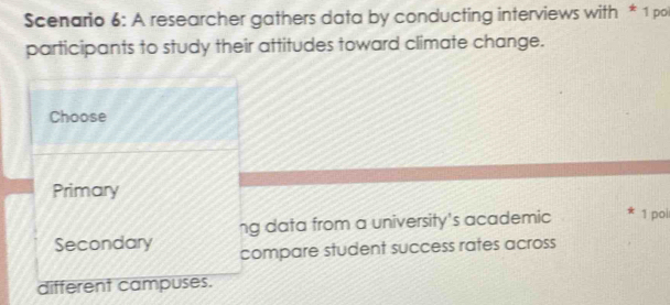 Scenario 6: A researcher gathers data by conducting interviews with * 1 pol 
participants to study their attitudes toward climate change. 
Choose 
Primary 
ng data from a university's academic 1 pol 
Secondary compare student success rates across 
different campuses.