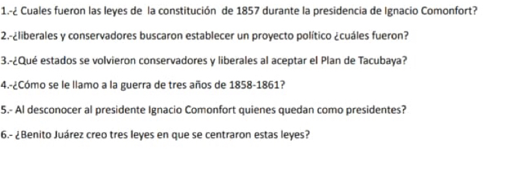 1.-¿ Cuales fueron las leyes de la constitución de 1857 durante la presidencia de Ignacio Comonfort? 
2.-¿liberales y conservadores buscaron establecer un proyecto político ¿cuáles fueron? 
3.-¿Qué estados se volvieron conservadores y liberales al aceptar el Plan de Tacubaya? 
4.-¿Cómo se le llamo a la guerra de tres años de 1858-1861? 
5.- Al desconocer al presidente Ignacio Comonfort quienes quedan como presidentes? 
6.- ¿Benito Juárez creo tres leyes en que se centraron estas leyes?