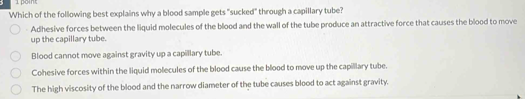 Which of the following best explains why a blood sample gets “sucked” through a capillary tube?
Adhesive forces between the liquid molecules of the blood and the wall of the tube produce an attractive force that causes the blood to move
up the capillary tube.
Blood cannot move against gravity up a capillary tube.
Cohesive forces within the liquid molecules of the blood cause the blood to move up the capillary tube.
The high viscosity of the blood and the narrow diameter of the tube causes blood to act against gravity.