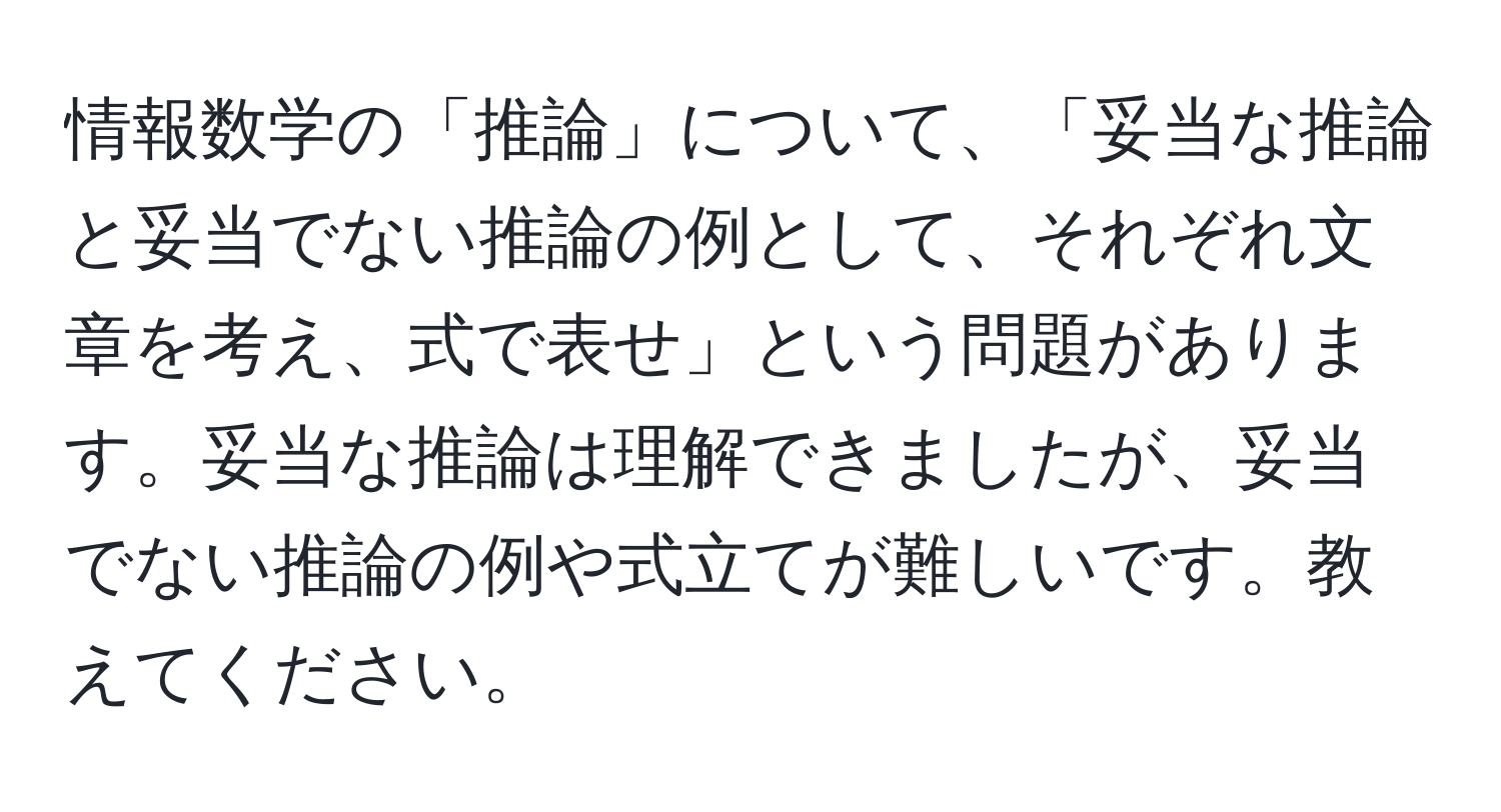 情報数学の「推論」について、「妥当な推論と妥当でない推論の例として、それぞれ文章を考え、式で表せ」という問題があります。妥当な推論は理解できましたが、妥当でない推論の例や式立てが難しいです。教えてください。