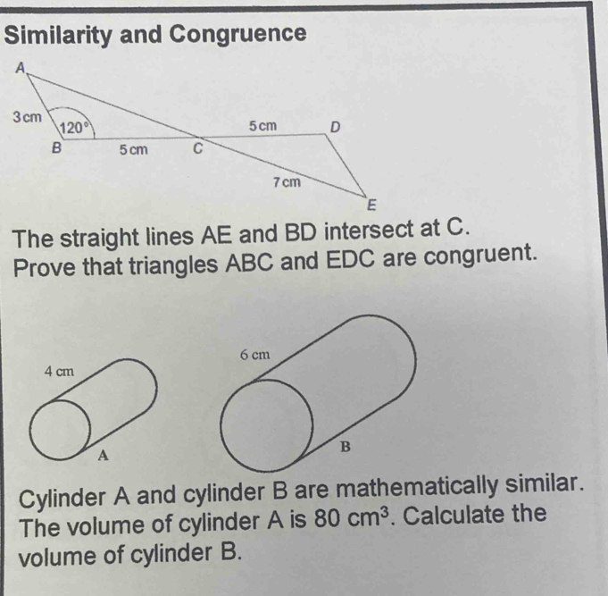 Similarity and Congruence
The straight lines AE and BD intersect at C.
Prove that triangles ABC and EDC are congruent.
Cylinder A and cylinder B are mathematically similar.
The volume of cylinder A is 80cm^3. Calculate the
volume of cylinder B.