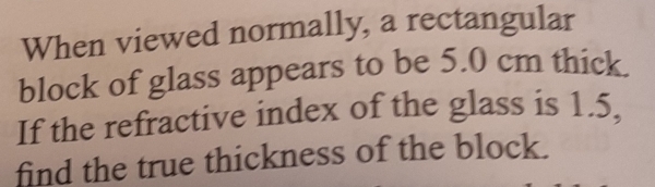 When viewed normally, a rectangular 
block of glass appears to be 5.0 cm thick. 
If the refractive index of the glass is 1.5, 
find the true thickness of the block.