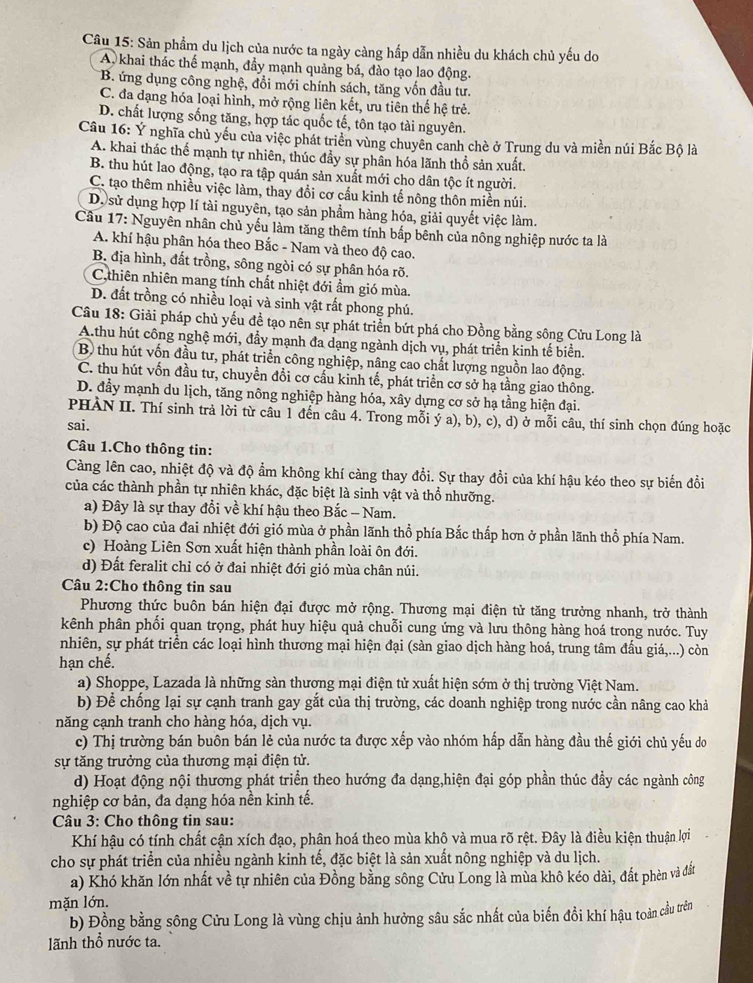 Sản phẩm du lịch của nước ta ngày càng hấp dẫn nhiều du khách chủ yếu do
A khai thác thế mạnh, đầy mạnh quảng bá, đào tạo lao động.
B. ứng dụng công nghệ, đồi mới chính sách, tăng vốn đầu tư.
C. đa dạng hóa loại hình, mở rộng liên kết, ưu tiên thế hệ trẻ.
D. chất lượng sống tăng, hợp tác quốc tế, tôn tạo tài nguyên.
Câu 16: Y nghĩa chủ yếu của việc phát triển vùng chuyên canh chè ở Trung du và miền núi Bắc Bộ là
A. khai thác thế mạnh tự nhiên, thúc đầy sự phân hóa lãnh thổ sản xuất.
B. thu hút lao động, tạo ra tập quán sản xuất mới cho dân tộc ít người.
C. tạo thêm nhiều việc làm, thay đổi cơ cấu kinh tế nông thôn miền núi.
D. sử dụng hợp lí tài nguyên, tạo sản phẩm hàng hóa, giải quyết việc làm.
Câu 17: Nguyên nhân chủ yếu làm tăng thêm tính bấp bênh của nông nghiệp nước ta là
A. khí hậu phân hóa theo Bắc - Nam và theo độ cao.
B. địa hình, đất trồng, sông ngòi có sự phân hóa rõ.
C,thiên nhiên mang tính chất nhiệt đới ẩm gió mùa.
D. đất trồng có nhiều loại và sinh vật rất phong phú.
Câu 18: Giải pháp chủ yếu để tạo nên sự phát triển bứt phá cho Đồng bằng sông Cửu Long là
A.thu hút công nghệ mới, đẩy mạnh đa dạng ngành dịch vụ, phát triển kinh tế biển.
B) thu hút vốn đầu tư, phát triển công nghiệp, nâng cao chất lượng nguồn lao động.
C. thu hút vốn đầu tư, chuyền đổi cơ cấu kinh tế, phát triển cơ sở hạ tầng giao thông.
D. đầy mạnh du lịch, tăng nông nghiệp hàng hóa, xây dựng cơ sở hạ tầng hiện đại.
PHÀN II. Thí sinh trả lời từ câu 1 đến câu 4. Trong mỗi ý a), b), c), d) ở mỗi câu, thí sinh chọn đúng hoặc
sai.
Câu 1.Cho thông tin:
Càng lên cao, nhiệt độ và độ ẩm không khí càng thay đổi. Sự thay đổi của khí hậu kéo theo sự biến đồi
của các thành phần tự nhiên khác, đặc biệt là sinh vật và thổ nhưỡng.
a) Đây là sự thay đổi về khí hậu theo Bắc - Nam.
b) Độ cao của đai nhiệt đới gió mùa ở phần lãnh thổ phía Bắc thấp hơn ở phần lãnh thổ phía Nam.
c) Hoàng Liên Sơn xuất hiện thành phần loài ôn đới.
d) Đất feralit chỉ có ở đai nhiệt đới gió mùa chân núi.
Câu 2:Cho thông tin sau
Phương thức buôn bán hiện đại được mở rộng. Thương mại điện tử tăng trưởng nhanh, trở thành
kênh phân phối quan trọng, phát huy hiệu quả chuỗi cung ứng và lưu thông hàng hoá trong nước. Tuy
nhiên, sự phát triển các loại hình thương mại hiện đại (sàn giao dịch hàng hoá, trung tâm đấu giá,...) còn
hạn chế.
a) Shoppe, Lazada là những sàn thương mại điện tử xuất hiện sớm ở thị trường Việt Nam.
b) Để chống lại sự cạnh tranh gay gắt của thị trường, các doanh nghiệp trong nước cần nâng cao khả
năng cạnh tranh cho hàng hóa, dịch vụ.
c) Thị trường bán buôn bán lẻ của nước ta được xếp vào nhóm hấp dẫn hàng đầu thế giới chủ yếu do
sự tăng trưởng của thương mại điện tử.
d) Hoạt động nội thương phát triển theo hướng đa dạng,hiện đại góp phần thúc đầy các ngành công
nghiệp cơ bản, đa dạng hóa nền kinh tế.
*  Câu 3: Cho thông tin sau:
Khí hậu có tính chất cận xích đạo, phân hoá theo mùa khô và mua rõ rệt. Đây là điều kiện thuận lợi
cho sự phát triển của nhiều ngành kinh tế, đặc biệt là sản xuất nông nghiệp và du lịch.
a) Khó khăn lớn nhất về tự nhiên của Đồng bằng sông Cửu Long là mùa khô kéo dài, đất phèn và đất
mặn lớn.
b) Đồng bằng sông Cửu Long là vùng chịu ảnh hưởng sâu sắc nhất của biến đổi khí hậu toàn cầu trên
lãnh thổ nước ta.