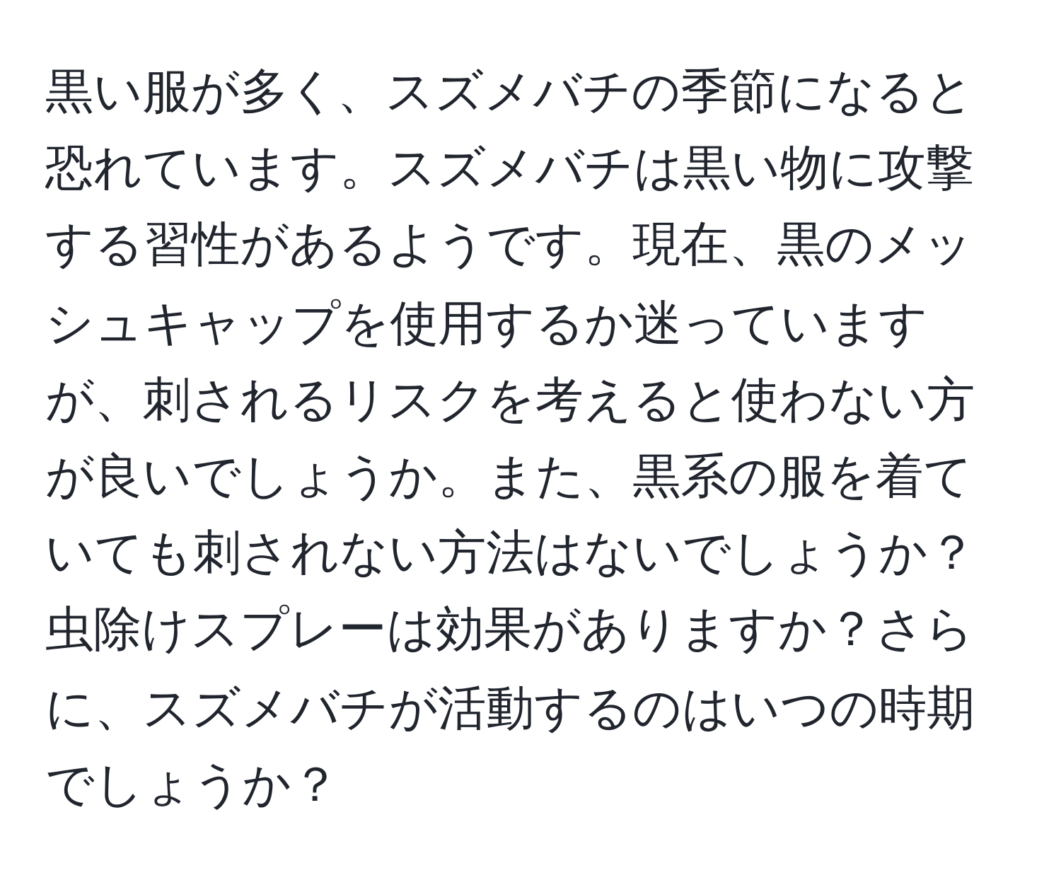 黒い服が多く、スズメバチの季節になると恐れています。スズメバチは黒い物に攻撃する習性があるようです。現在、黒のメッシュキャップを使用するか迷っていますが、刺されるリスクを考えると使わない方が良いでしょうか。また、黒系の服を着ていても刺されない方法はないでしょうか？虫除けスプレーは効果がありますか？さらに、スズメバチが活動するのはいつの時期でしょうか？