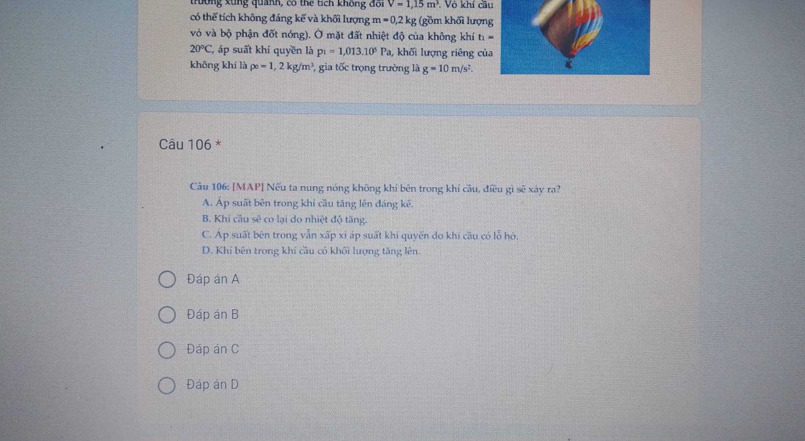 trường xùng quanh, có the tích không đõi V=1,15m^3. Vỏ khí cầu
có thể tích không đáng kể và khối lượng m=0, 2kg; (gồm khối lượn
vỏ và bộ phận đốt nóng). Ở mặt đất nhiệt độ của không khí t_1=
20°C C, áp suất khí quyền là p_1=1,013.10^5 Pa, khối lượng riêng củ
không khí là po=1, 2 kg/m³ P, gia tốc trọng trường là g=10m/s^2. 
Câu 106 *
Câu 106: [MAP] Nếu ta nung nóng không khí bên trong khí câu, điều gì sẽ xáy ra?
A. Áp suất bên trong khí cầu tăng lên đáng kế.
B. Khí câu sẽ co lại do nhiệt độ tăng.
C. Áp suất bên trong vẫn xấp xỉ áp suất khí quyển đo khí cầu có lỗ hò.
D. Khí bên trong khí cầu có khối lượng tăng lên.
Đáp án A
Đáp án B
Đáp án C
Đáp án D