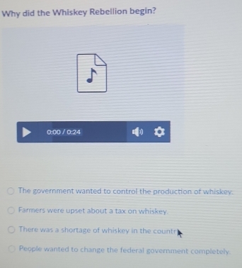 Why did the Whiskey Rebellion begin?
0:00 / 0:24
The government wanted to control the production of whiskey.
Farmers were upset about a tax on whiskey.
There was a shortage of whiskey in the countr
People wanted to change the federal government completely.