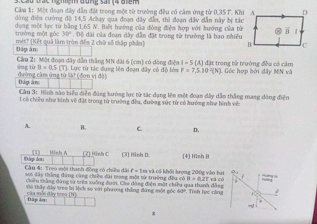 3:Cầu trác nghiệm đũng sải (4 điểm
Câu 1: Một đoạn dây dẫn đặt trong một từ trường đều có cảm ứng từ 0,35 T. Khi
đòng điện cường độ 14,5 Achạy qua đoạn dây dẫn, thì đoạn dâv dẫn này bị tác
dụng một lực từ bằng 1,65 N. Biết hướng của dòng điện hợp với hướng của từ
trường một góc 30°. Độ dài của đoạn dây dẫn đặt trong từ trường là bao nhiêu
mét? (Kết quả làm tròn đến 2 chữ số thập phân)
Đáp án:
Câu 2: Một đoạn dây dẫn thẳng MN dài 6 (cm) có dòng điện I=5 (A) đặt trong từ trường đều có cảm
ứng từ B=0,5(T) 1. Lực từ tác dụng lên đoạn dây có độ lớn F=7,5.10^(-2)(N). Góc hợp bởi dây MN và
đường cảm ứng từ là? (đơn vị độ)
Đáp án:
Câu 3: Hình nào biểu diễn đúng hướng lực từ tác dụng lên một đoạn dây dẫn thẳng mang dòng điện
l có chiều như hình vẽ đặt trong từ trường đều, đường sức từ có hướng như hình vẽ:
A.
B.
C.
D.
(1) Hình A (2) Hình C (3) Hình D. (4) Hình B
Đáp án:
Câu 4: Treo một thanh đồng có chiều dài ell =1m và có khối lượng 200g vào hai
sợi dây thẳng đứng cùng chiều dài trong một từ trường đều có B=0,2T và có
chiều thẳng đứng từ trên xuống dưới. Cho dòng điện một chiều qua thanh đồng
thì thấy dây treo bị lệch so với phương thẳng đứng một góc 60°. Tính lực căng
của mỗi dây treo (N). 
Đáp án: 
8