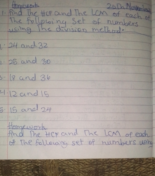 Homework 
20 Ch Novembesa 
1. find The tcf and The Lom of each of 
The following set of numbers 
uusing The division method.
24 and 32
2. 28 and 30
3- 18 and 36
H. 12 and 15
5. 15 and 24
Homework 
find The Her and The lcm of each 
of the following set of numbers using