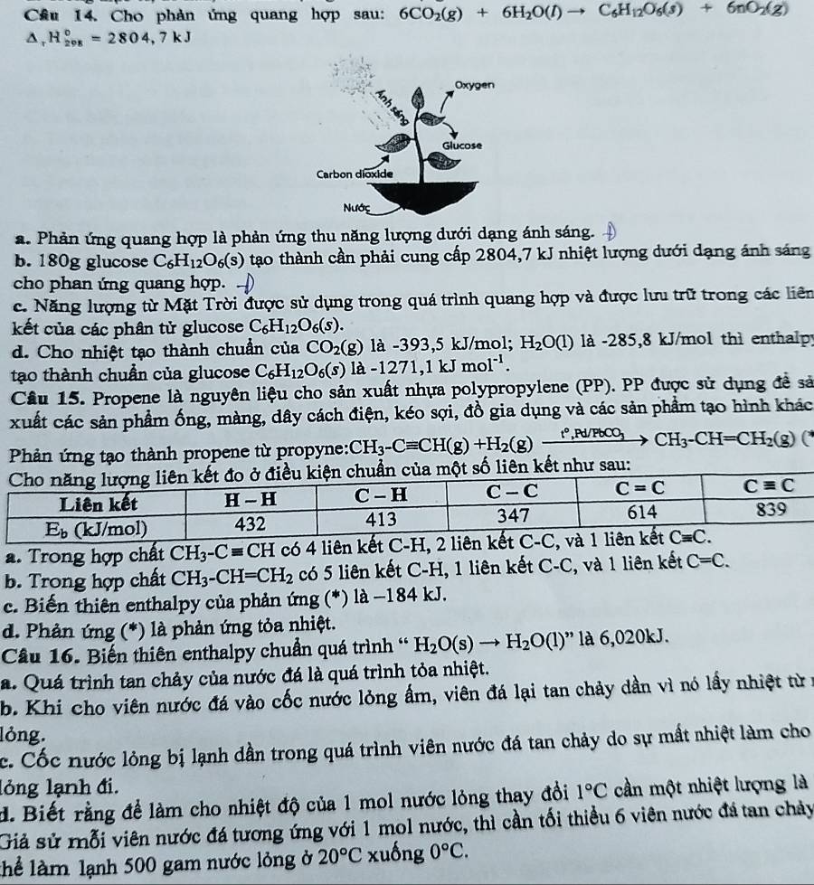 Cầu 14. Cho phản ứng quang hợp sau: 6CO_2(g)+6H_2O(l)to C_6H_12O_6(s)+6nO_2(g)
△ _rH_(208)°=2804,7kJ
a. Phản ứng quang hợp là phản ứng thu năng lượng dưới dạng ánh sáng.
b. 180g glucose C_6H_12O_6(s) tạo thành cần phải cung cấp 2804,7 kJ nhiệt lượng dưới dạng ánh sáng
cho phan ứng quang hợp.
c. Năng lượng từ Mặt Trời được sử dụng trong quá trình quang hợp và được lưu trữ trong các liên
kết của các phân tử glucose C_6H_12O_6(s).
d. Cho nhiệt tạo thành chuẩn của CO_2(g) là -393,5 kJ/mol; H_2O(l) là -285,8 kJ/mol thì enthalpy
tạo thành chuẩn của glucose C_6H_12O_6(s)la-1271,1kJmol^(-1).
Câu 15. Propene là nguyên liệu cho sản xuất nhựa polypropylene (PP). PP được sử dụng đề sả
xuất các sản phẩm ống, màng, dây cách điện, kéo sợi, đồ gia dụng và các sản phẩm tạo hình khác
Phản ứng tạo thành propene từ propyne: CH_3-Cequiv CH(g)+H_2(g)xrightarrow t°,Pd/PbCO_3CH_3-CH=CH_2(g) C
sau:
a. Trong hợp chất CH_3-Cequiv CH có 4 liên kết C-H, 2 liên kế
b. Trong hợp chất CH_3-CH=CH_2 có 5 liên kết C-H, 1 liên kết C-C, và 1 liên kết C=C.
c. Biến thiên enthalpy của phản ứng (*) là −184 kJ.
d. Phản ứng (*) là phản ứng tỏa nhiệt.
Câu 16. Biến thiên enthalpy chuẩn quá trình ' H_2O(s)to H_2O(l) ' là 6,020kJ.
a. Quá trình tan chảy của nước đá là quá trình tỏa nhiệt.
b. Khi cho viên nước đá vào cốc nước lỏng ấm, viên đá lại tan chảy dần vì nó lấy nhiệt từ:
lỏng.
c. Cốc nước lỏng bị lạnh dần trong quá trình viên nước đá tan chảy do sự mất nhiệt làm cho
lỏng lạnh đi.
d. Biết rằng để làm cho nhiệt độ của 1 mol nước lỏng thay đồi 1°C cần một nhiệt lượng là
Giả sử mỗi viên nước đá tương ứng với 1 mol nước, thì cần tối thiều 6 viên nước đá tan chảy
lhể làm lạnh 500 gam nước lỏng ở 20°C xuống 0°C.