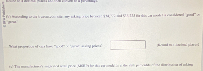 Round to 4 decimal places and then convert to a percentage. 
7 “great.” 
(b) According to the truecar.com site, any asking price between $34,772 and $36,225 for this car model is considered “good” or 
What proportion of cars have “good” or “great” asking prices? (Round to 4 decimal places) 
(c) The manufacturer’s suggested retail price (MSRP) for this car model is at the 98th percentile of the distribution of asking