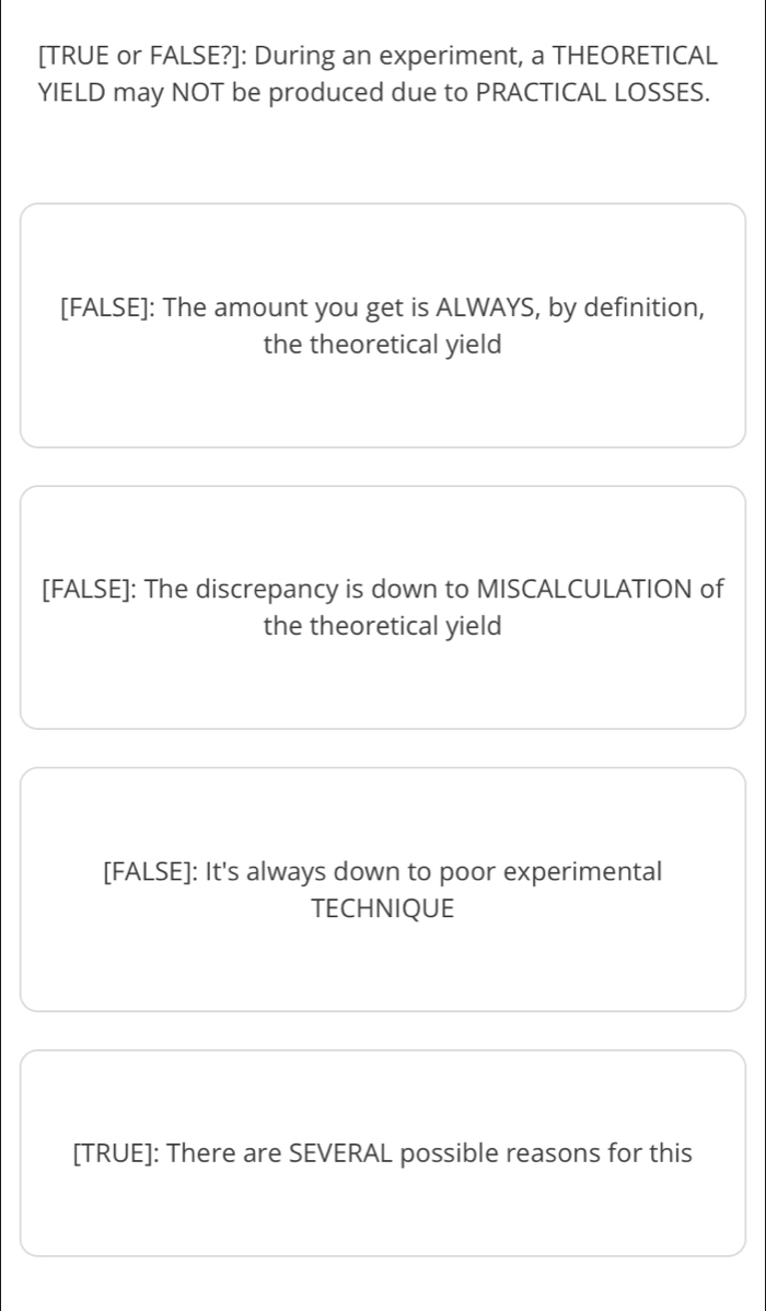 [TRUE or FALSE?]: During an experiment, a THEORETICAL
YIELD may NOT be produced due to PRACTICAL LOSSES.
[FALSE]: The amount you get is ALWAYS, by definition,
the theoretical yield
[FALSE]: The discrepancy is down to MISCALCULATION of
the theoretical yield
[FALSE]: It's always down to poor experimental
TECHNIQUE
[TRUE]: There are SEVERAL possible reasons for this