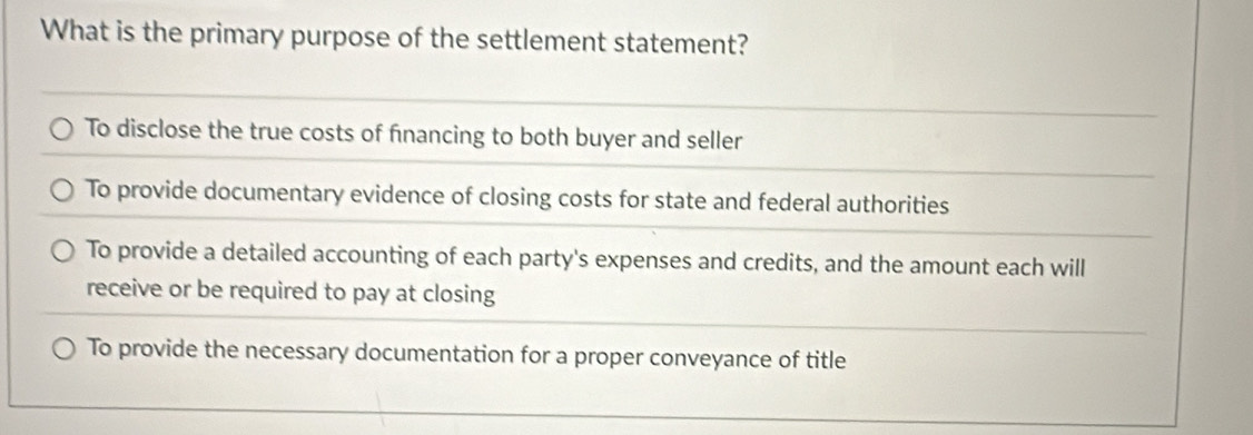 What is the primary purpose of the settlement statement?
To disclose the true costs of financing to both buyer and seller
To provide documentary evidence of closing costs for state and federal authorities
To provide a detailed accounting of each party's expenses and credits, and the amount each will
receive or be required to pay at closing
To provide the necessary documentation for a proper conveyance of title