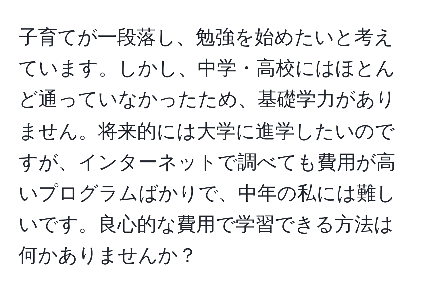 子育てが一段落し、勉強を始めたいと考えています。しかし、中学・高校にはほとんど通っていなかったため、基礎学力がありません。将来的には大学に進学したいのですが、インターネットで調べても費用が高いプログラムばかりで、中年の私には難しいです。良心的な費用で学習できる方法は何かありませんか？