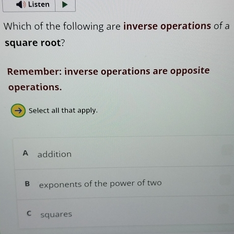 Which of the following are inverse operations of a
square root?
Remember: inverse operations are opposite
operations.
→) Select all that apply.
A addition
B exponents of the power of two
C£squares