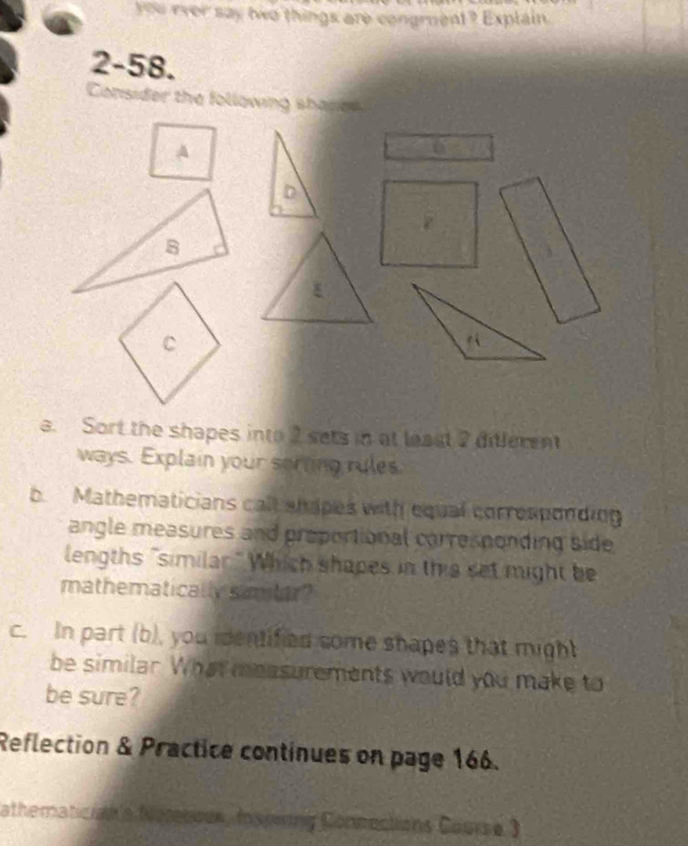 you ever say two things are congment? Explain. 
2-58. 
a. Sort the shapes into 2 sets in at leasl 2 dilerent 
ways. Explain your sorting rules 
b. Mathematicians call shapes with equal corresponding 
angle measures and proportional corresnonding side 
lengths "similar." Which shapes in this set might be 
mathematically simler? 
c. In part (b), you identified some shapes that might 
be similar. What measurements would you make to 
be sure? 
Reflection & Practice continues on page 166. 
athematician's Norebour, Inspring Connections Course 3