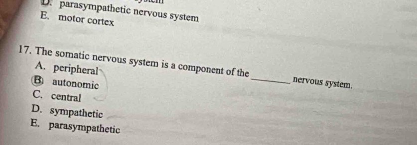 D parasympathetic nervous system
E. motor cortex
17. The somatic nervous system is a component of the _nervous system.
A. peripheral
B autonomic
C. central
D. sympathetic
E. parasympathetic