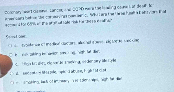 Coronary heart disease, cancer, and COPD were the leading causes of death for
Americans before the coronavirus pandemic. What are the three health behaviors that
account for 65% of the attributable risk for these deaths?
Select one:
a. avoidance of medical doctors, alcohol abuse, cigarette smoking
b. risk taking behavior, smoking, high fat diet
c. High fat diet, cigarette smoking, sedentary lifestyle
d. sedentary lifestyle, opioid abuse, high fat diet
e. smoking, lack of intimacy in relationships, high fat diet