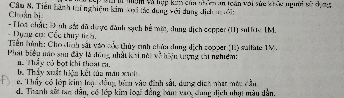 Đếp làm từ nhóm và hợp kim của nhôm an toàn với sức khỏe người sử dụng.
Câu 8. Tiến hành thí nghiệm kim loại tác dụng với dung dịch muối:
Chuẩn bị:
- Hoá chất: Đinh sắt đã được đánh sạch bề mặt, dung dịch copper (II) sulfate 1M.
- Dụng cụ: Cốc thủy tinh.
Tiến hành: Cho đinh sắt vào cốc thủy tinh chứa dung dịch copper (II) sulfate 1M.
Phát biểu nào sau đây là đúng nhất khi nói về hiện tượng thí nghiệm:
a. Thấy có bọt khí thoát ra.
b. Thấy xuất hiện kết tủa màu xanh.
c. Thấy có lớp kim loại đồng bám vào đinh sắt, dung dịch nhạt màu dần.
d. Thanh sắt tan dần, có lớp kim loại đồng bám vào, dung dịch nhạt màu dần.